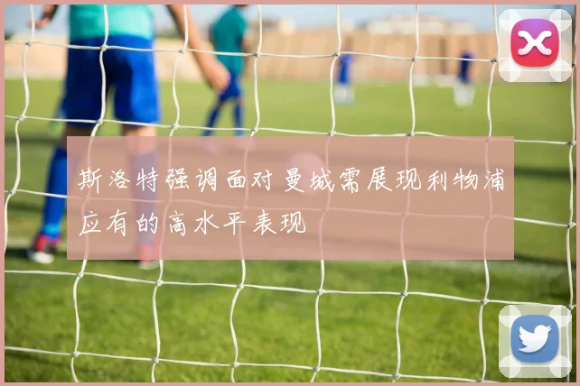 斯洛特强调面对曼城需展现利物浦应有的高水平表现