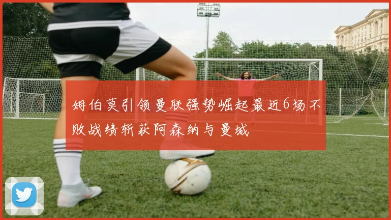 姆伯莫引领曼联强势崛起最近6场不败战绩斩获阿森纳与曼城