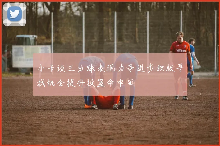 小卡谈三分球表现力争进步积极寻找机会提升投篮命中率