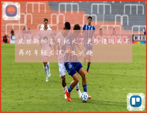 皮尔斯坦言年纪大了更珍惜时间不再对年轻女孩产生兴趣