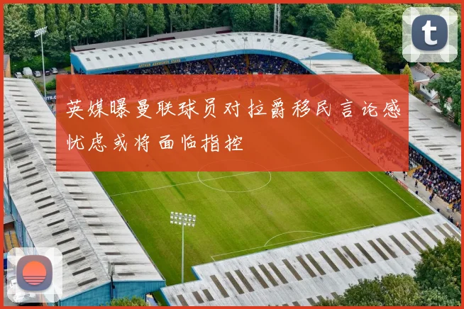 英媒曝曼联球员对拉爵移民言论感忧虑或将面临指控