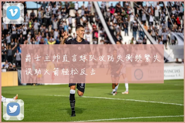 爵士主帅直言球队攻防失衡频繁失误助火箭轻松反击