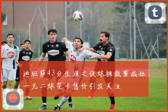 迪班萨43分生涯之夜球裤裁剪成独一无二球星卡售价引发关注