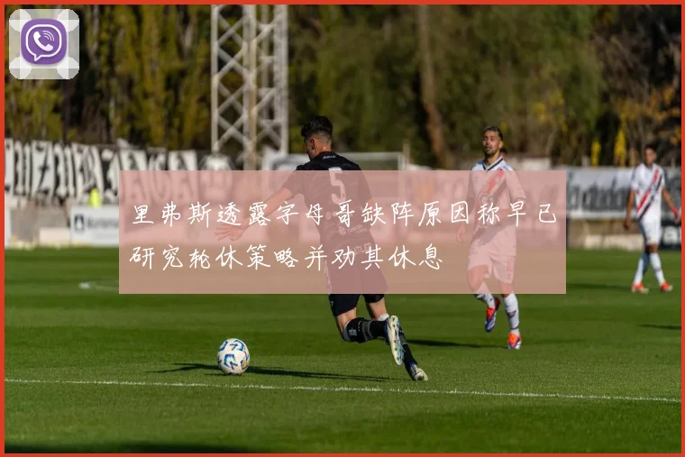 里弗斯透露字母哥缺阵原因称早已研究轮休策略并劝其休息