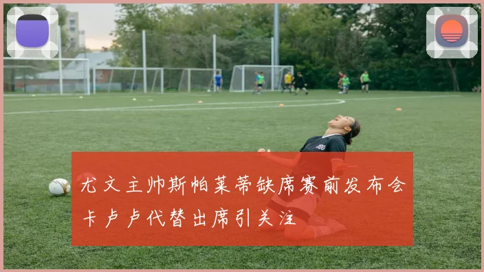 尤文主帅斯帕莱蒂缺席赛前发布会卡卢卢代替出席引关注