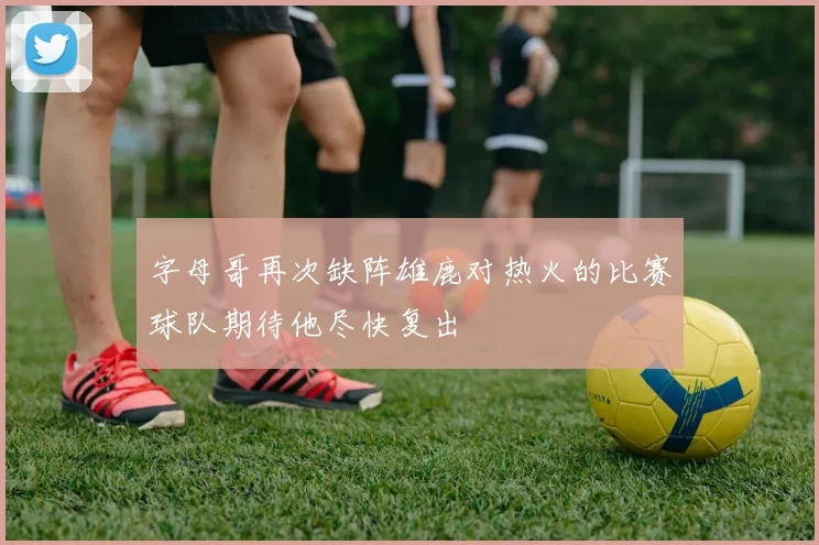 字母哥再次缺阵雄鹿对热火的比赛球队期待他尽快复出