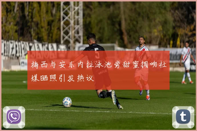 梅西与安东内拉泳池旁甜蜜拥吻社媒晒照引发热议