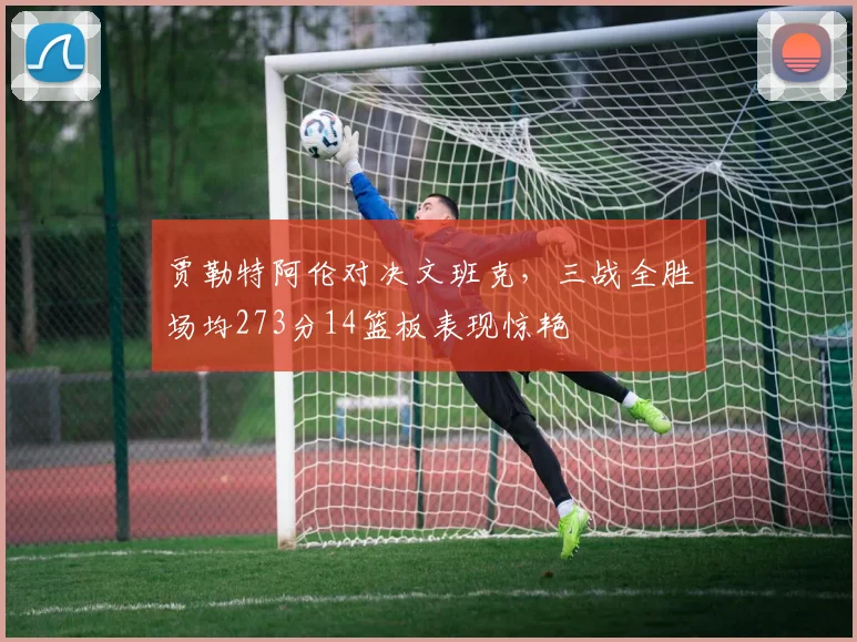 贾勒特阿伦对决文班克，三战全胜场均273分14篮板表现惊艳