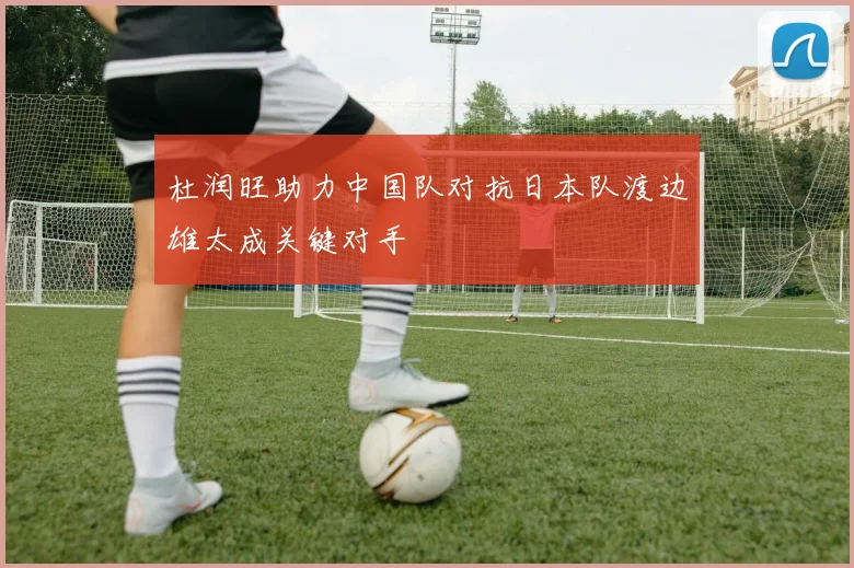 杜润旺助力中国队对抗日本队渡边雄太成关键对手