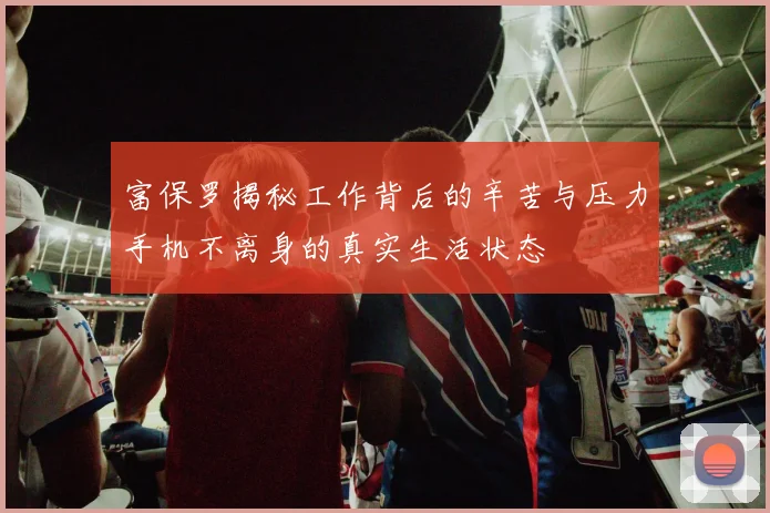 富保罗揭秘工作背后的辛苦与压力手机不离身的真实生活状态