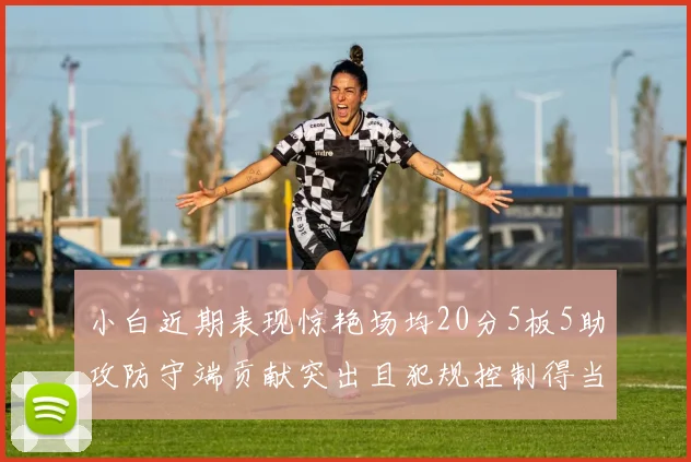 小白近期表现惊艳场均20分5板5助攻防守端贡献突出且犯规控制得当