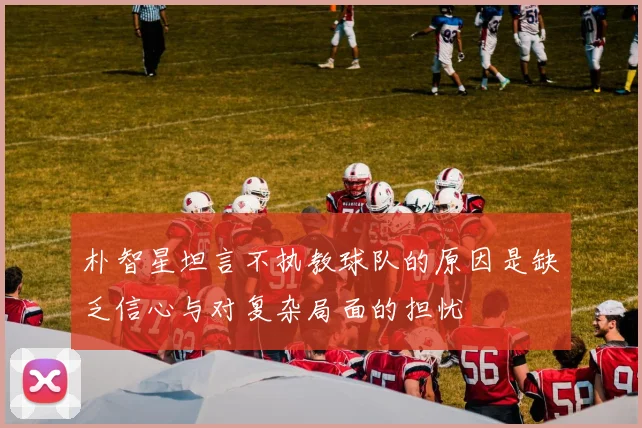 朴智星坦言不执教球队的原因是缺乏信心与对复杂局面的担忧