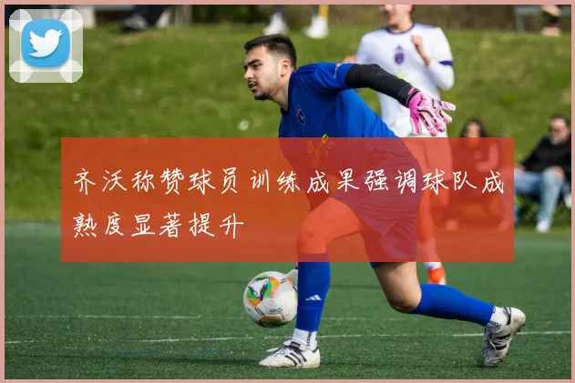 齐沃称赞球员训练成果强调球队成熟度显著提升