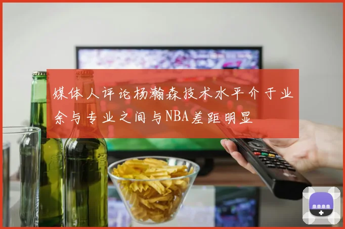 媒体人评论杨瀚森技术水平介于业余与专业之间与NBA差距明显