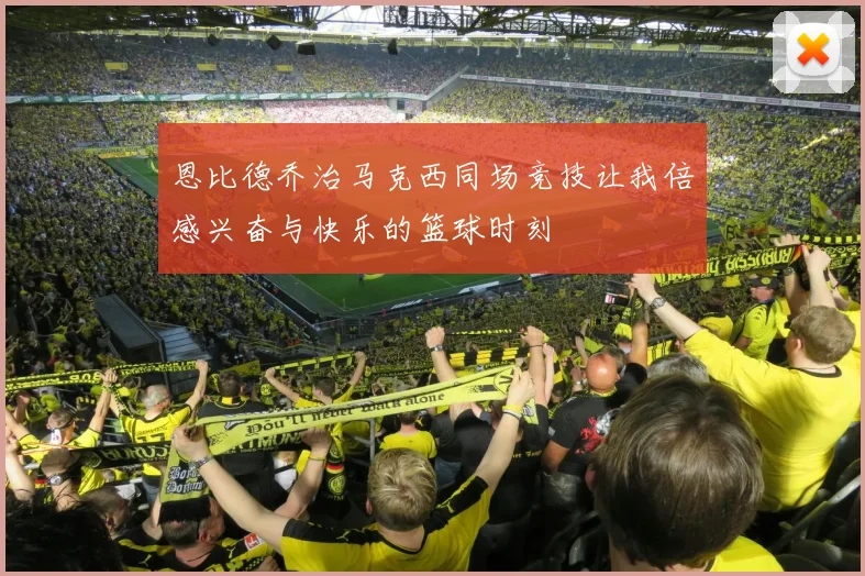 恩比德乔治马克西同场竞技让我倍感兴奋与快乐的篮球时刻