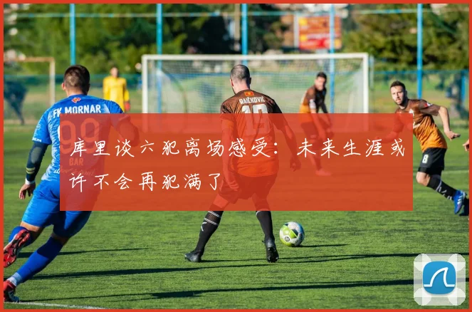 库里谈六犯离场感受：未来生涯或许不会再犯满了