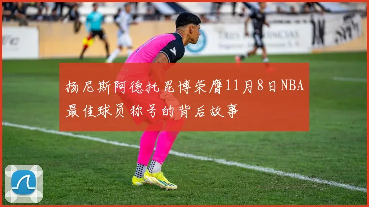 扬尼斯阿德托昆博荣膺11月8日NBA最佳球员称号的背后故事