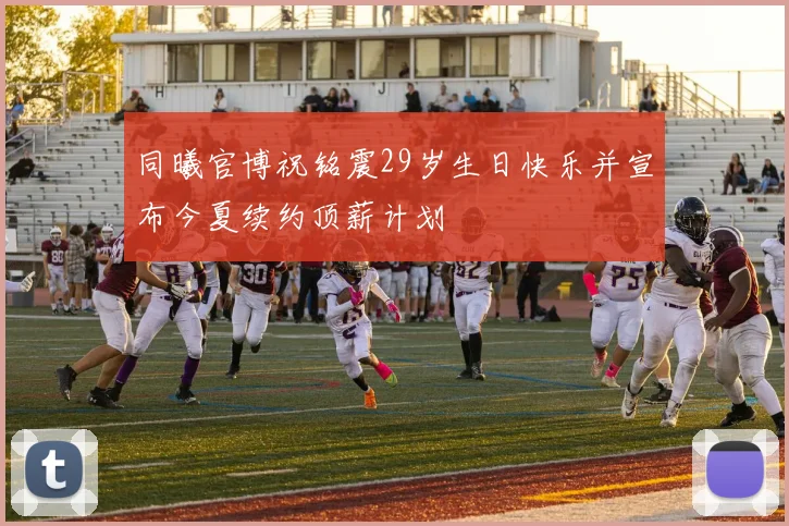 同曦官博祝铭震29岁生日快乐并宣布今夏续约顶薪计划
